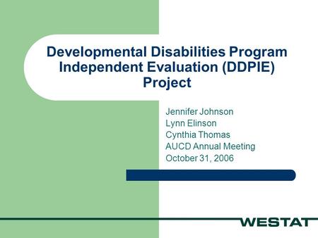 Developmental Disabilities Program Independent Evaluation (DDPIE) Project Jennifer Johnson Lynn Elinson Cynthia Thomas AUCD Annual Meeting October 31,