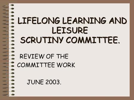 LIFELONG LEARNING AND LEISURE SCRUTINY COMMITTEE. LIFELONG LEARNING AND LEISURE SCRUTINY COMMITTEE. REVIEW OF THE COMMITTEE WORK JUNE 2003.