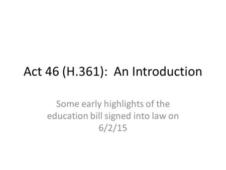 Act 46 (H.361): An Introduction Some early highlights of the education bill signed into law on 6/2/15.