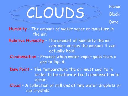 CLOUDS Name Block Date Cloud – A collection of millions of tiny water droplets or ice crystals Humidity – The amount of water vapor or moisture in the.