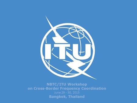 NBTC/ITU Workshop on Cross-Border Frequency Coordination June 29 - 30, 2015 Bangkok, Thailand.