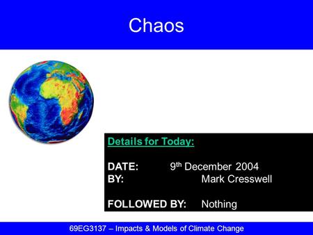 Details for Today: DATE:9 th December 2004 BY:Mark Cresswell FOLLOWED BY:Nothing Chaos 69EG3137 – Impacts & Models of Climate Change.