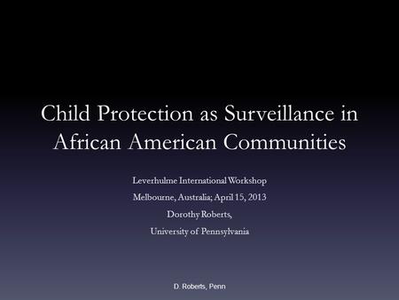 Child Protection as Surveillance in African American Communities Leverhulme International Workshop Melbourne, Australia; April 15, 2013 Dorothy Roberts,