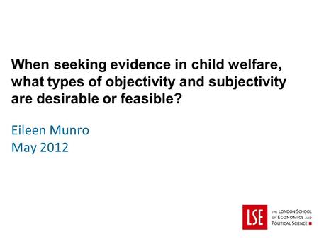 When seeking evidence in child welfare, what types of objectivity and subjectivity are desirable or feasible? Eileen Munro May 2012.