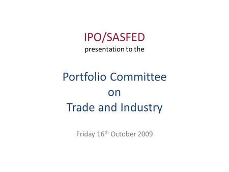 IPO/SASFED presentation to the Portfolio Committee on Trade and Industry Friday 16 th October 2009.