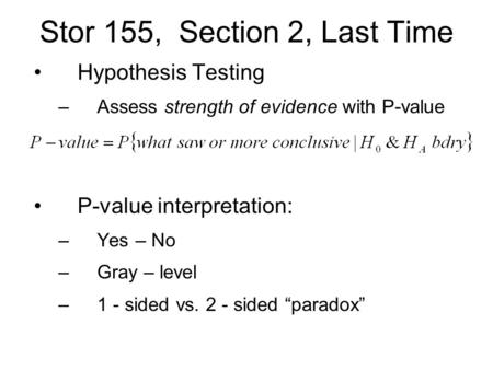 Stor 155, Section 2, Last Time Hypothesis Testing –Assess strength of evidence with P-value P-value interpretation: –Yes – No –Gray – level –1 - sided.