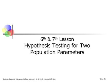 Business Statistics: A Decision-Making Approach, 6e © 2005 Prentice-Hall, Inc. Chap 9-1 6 th & 7 th Lesson Hypothesis Testing for Two Population Parameters.