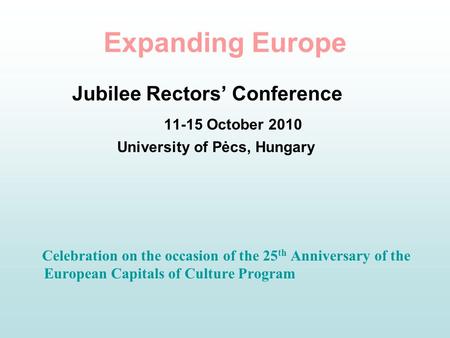 Expanding Europe Jubilee Rectors’ Conference 11-15 October 2010 University of Pėcs, Hungary Celebration on the occasion of the 25 th Anniversary of the.