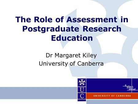 U N I V E R S I T Y O F C A N B E R R A The Role of Assessment in Postgraduate Research Education Dr Margaret Kiley University of Canberra.