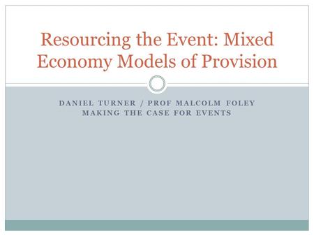 DANIEL TURNER / PROF MALCOLM FOLEY MAKING THE CASE FOR EVENTS Resourcing the Event: Mixed Economy Models of Provision.