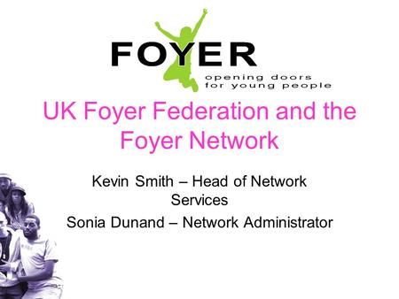 UK Foyer Federation and the Foyer Network Kevin Smith – Head of Network Services Sonia Dunand – Network Administrator.