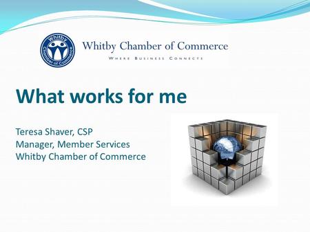 What works for me Teresa Shaver, CSP Manager, Member Services Whitby Chamber of Commerce.