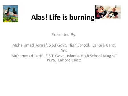 Alas! Life is burning Presented By: Muhammad Ashraf. S.S.T.Govt. High School, Lahore Cantt And Muhammad Latif. E.S.T. Govt. Islamia High School Mughal.