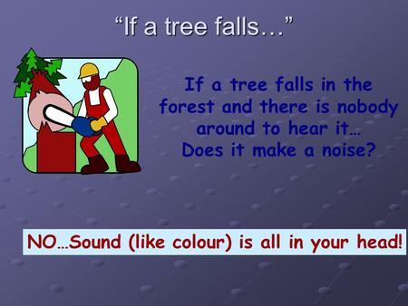 “If a tree falls…” If a tree falls in the forest and there is nobody around to hear it… Does it make a noise? NO…Sound (like colour) is all in your head!