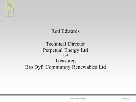 Perpetual Energy Feb 2009 Rod Edwards Technical Director Perpetual Energy Ltd and Treasurer, Bro Dyfi Community Renewables Ltd.