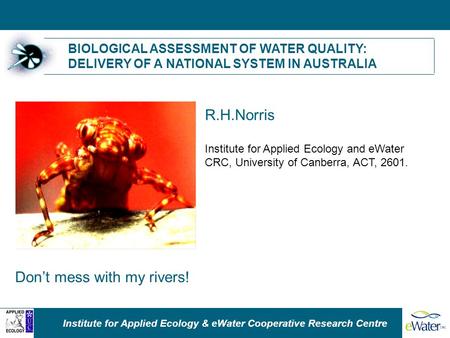 Institute for Applied Ecology & eWater Cooperative Research Centre BIOLOGICAL ASSESSMENT OF WATER QUALITY: DELIVERY OF A NATIONAL SYSTEM IN AUSTRALIA R.H.Norris.