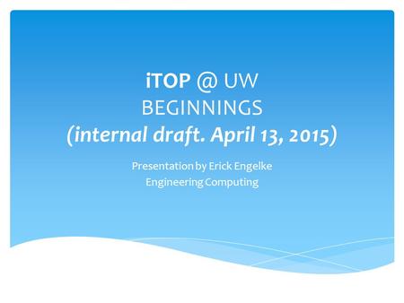 UW BEGINNINGS (internal draft. April 13, 2015) Presentation by Erick Engelke Engineering Computing.