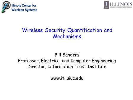 Illinois Center for Wireless Systems Wireless Security Quantification and Mechanisms Bill Sanders Professor, Electrical and Computer Engineering Director,