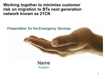 1 Name Position Working together to minimise customer risk on migration to BTs next generation network known as 21CN Presentation for the Emergency Services.