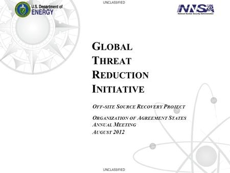 G LOBAL T HREAT R EDUCTION I NITIATIVE O FF - SITE S OURCE R ECOVERY P ROJECT O RGANIZATION OF A GREEMENT S TATES A NNUAL M EETING A UGUST 2012 UNCLASSIFIED.