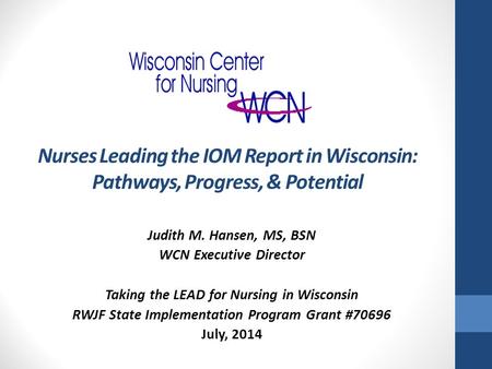 Nurses Leading the IOM Report in Wisconsin: Pathways, Progress, & Potential Judith M. Hansen, MS, BSN WCN Executive Director Taking the LEAD for Nursing.