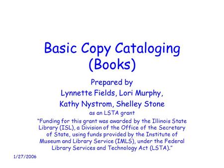 1/27/2006 Basic Copy Cataloging (Books) Prepared by Lynnette Fields, Lori Murphy, Kathy Nystrom, Shelley Stone as an LSTA grant “Funding for this grant.