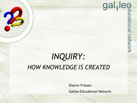 INQUIRY: HOW KNOWLEDGE IS CREATED Sharon Friesen Galileo Educational Network.