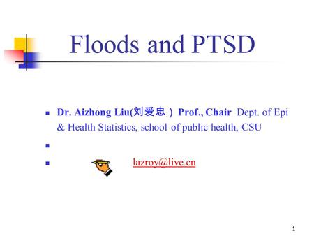 Floods and PTSD 1 Dr. Aizhong Liu( 刘爱忠） Prof., Chair Dept. of Epi & Health Statistics, school of public health, CSU