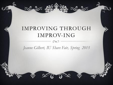 IMPROVING THROUGH IMPROV-ING Jeanne Gilbert, IU Share Fair, Spring 2015.