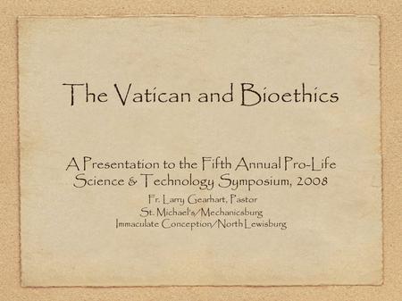 The Vatican and Bioethics A Presentation to the Fifth Annual Pro-Life Science & Technology Symposium, 2008 Fr. Larry Gearhart, Pastor St. Michael’s/Mechanicsburg.