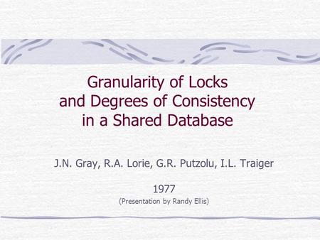 Granularity of Locks and Degrees of Consistency in a Shared Database J.N. Gray, R.A. Lorie, G.R. Putzolu, I.L. Traiger 1977 (Presentation by Randy Ellis)