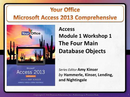 1 Copyright © 2014 Pearson Education, Inc. Publishing as Prentice Hall. Access Module 1 Workshop 1 The Four Main Database Objects Series Editor Amy Kinser.