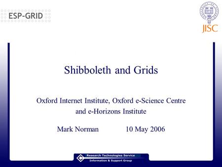 Shibboleth and Grids Oxford Internet Institute, Oxford e-Science Centre and e-Horizons Institute Mark Norman 10 May 2006.