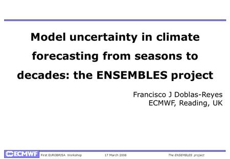 First EUROBRISA Workshop17 March 2008The ENSEMBLES project Model uncertainty in climate forecasting from seasons to decades: the ENSEMBLES project Francisco.