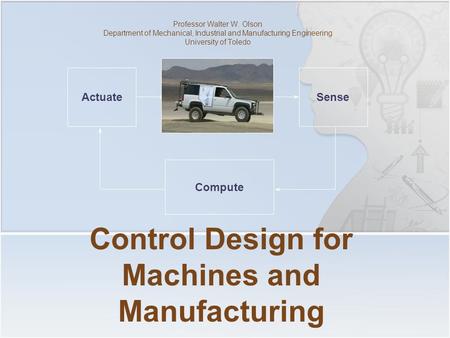 Control Design for Machines and Manufacturing Professor Walter W. Olson Department of Mechanical, Industrial and Manufacturing Engineering University of.