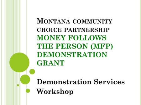 M ONTANA COMMUNITY CHOICE PARTNERSHIP MONEY FOLLOWS THE PERSON (MFP) DEMONSTRATION GRANT Demonstration Services Workshop.