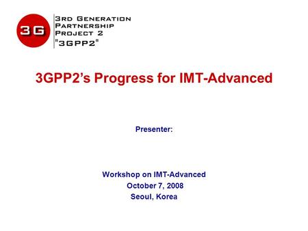 3GPP2’s Progress for IMT-Advanced Presenter: Workshop on IMT-Advanced October 7, 2008 Seoul, Korea.