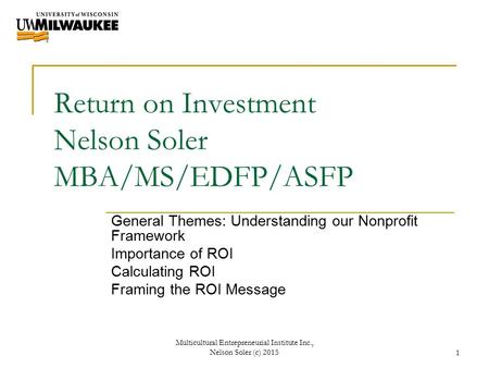 Return on Investment Nelson Soler MBA/MS/EDFP/ASFP General Themes: Understanding our Nonprofit Framework Importance of ROI Calculating ROI Framing the.