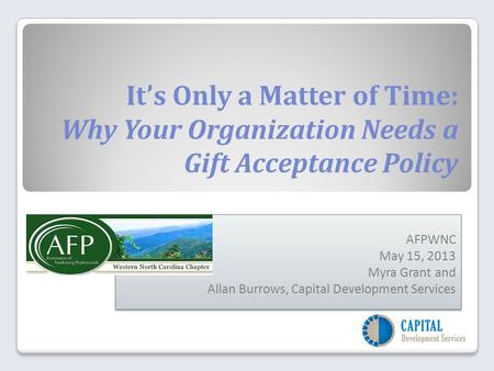 It’s Only a Matter of Time: Why Your Organization Needs a Gift Acceptance Policy AFPWNC May 15, 2013 Myra Grant and Allan Burrows, Capital Development.