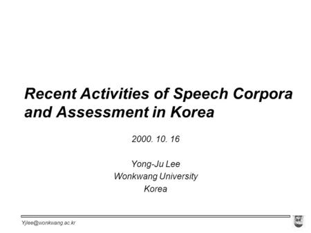 Recent Activities of Speech Corpora and Assessment in Korea 2000. 10. 16 Yong-Ju Lee Wonkwang University Korea.