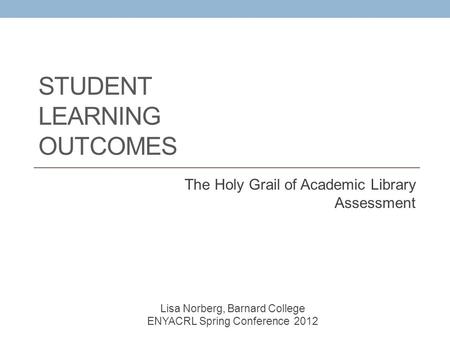 STUDENT LEARNING OUTCOMES The Holy Grail of Academic Library Assessment Lisa Norberg, Barnard College ENYACRL Spring Conference 2012.