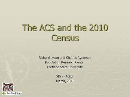 The ACS and the 2010 Census Richard Lycan and Charles Rynerson Population Research Center Portland State University GIS in Action March, 2011.