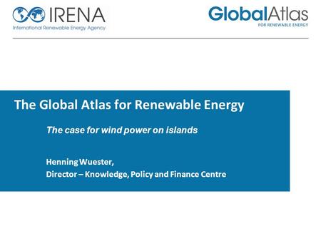 The Global Atlas for Renewable Energy The case for wind power on islands Henning Wuester, Director – Knowledge, Policy and Finance Centre.