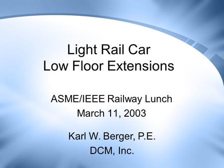 Light Rail Car Low Floor Extensions ASME/IEEE Railway Lunch March 11, 2003 Karl W. Berger, P.E. DCM, Inc.