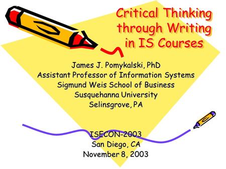 Critical Thinking through Writing in IS Courses James J. Pomykalski, PhD Assistant Professor of Information Systems Sigmund Weis School of Business Susquehanna.