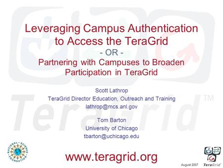 August 2007 Leveraging Campus Authentication to Access the TeraGrid - OR - Partnering with Campuses to Broaden Participation in TeraGrid Scott Lathrop.