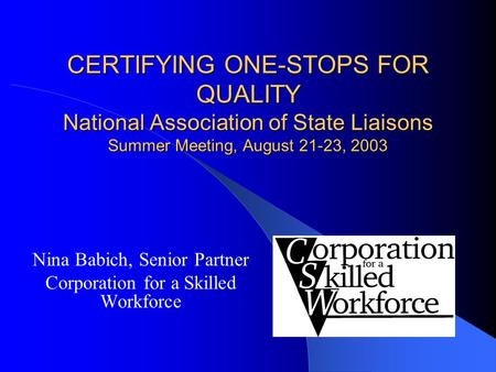 CERTIFYING ONE-STOPS FOR QUALITY National Association of State Liaisons Summer Meeting, August 21-23, 2003 Nina Babich, Senior Partner Corporation for.