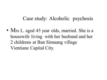 Case study: Alcoholic psychosis M rs L. aged 45 year olds, married. She is a housewife living with her husband and her 2 childrens at Ban Simuang village.