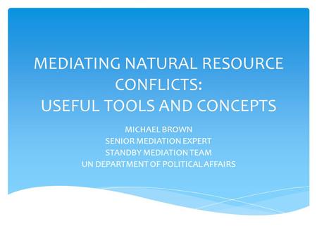 MEDIATING NATURAL RESOURCE CONFLICTS: USEFUL TOOLS AND CONCEPTS MICHAEL BROWN SENIOR MEDIATION EXPERT STANDBY MEDIATION TEAM UN DEPARTMENT OF POLITICAL.