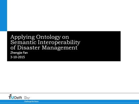 3-10-2015 Challenge the future Delft University of Technology Applying Ontology on Semantic Interoperability of Disaster Management Zhengjie Fan.